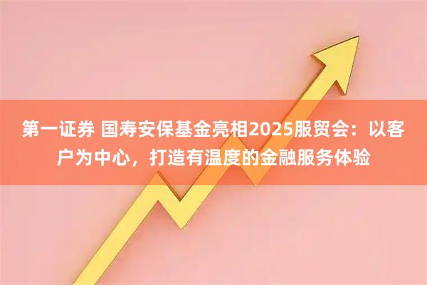 第一证券 国寿安保基金亮相2025服贸会：以客户为中心，打造有温度的金融服务体验
