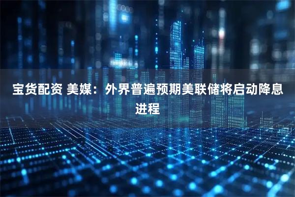 宝货配资 美媒：外界普遍预期美联储将启动降息进程