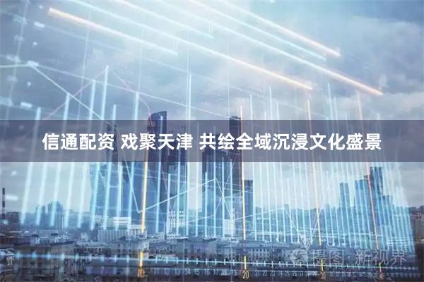 信通配资 戏聚天津 共绘全域沉浸文化盛景