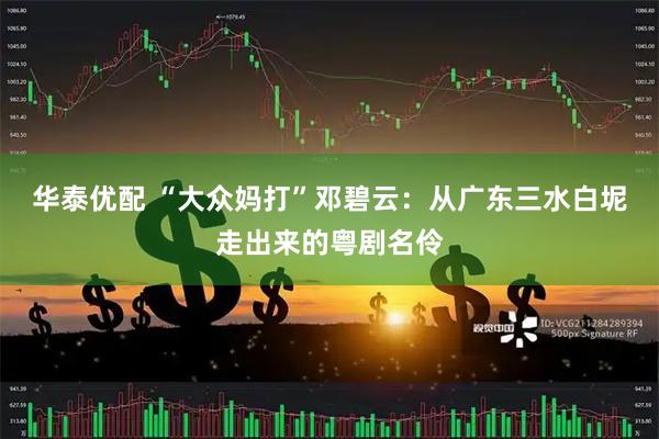 华泰优配 “大众妈打”邓碧云：从广东三水白坭走出来的粤剧名伶