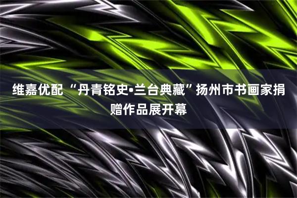 维嘉优配 “丹青铭史•兰台典藏”扬州市书画家捐赠作品展开幕
