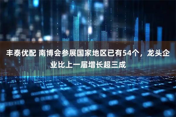 丰泰优配 南博会参展国家地区已有54个，龙头企业比上一届增长超三成