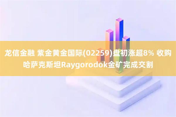 龙信金融 紫金黄金国际(02259)盘初涨超8% 收购哈萨克斯坦Raygorodok金矿完成交割