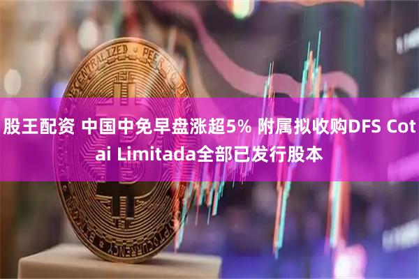 股王配资 中国中免早盘涨超5% 附属拟收购DFS Cotai Limitada全部已发行股本