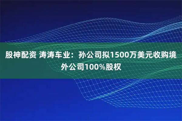 股神配资 涛涛车业：孙公司拟1500万美元收购境外公司100%股权