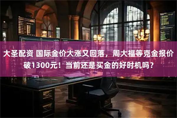 大圣配资 国际金价大涨又回落，周大福等克金报价破1300元！当前还是买金的好时机吗？