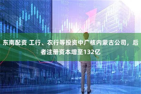 东南配资 工行、农行等投资中广核内蒙古公司，后者注册资本增至132亿