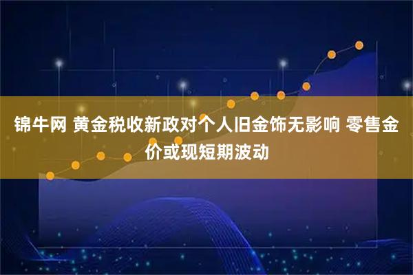 锦牛网 黄金税收新政对个人旧金饰无影响 零售金价或现短期波动