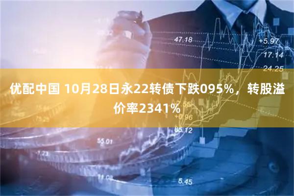 优配中国 10月28日永22转债下跌095%，转股溢价率2341%
