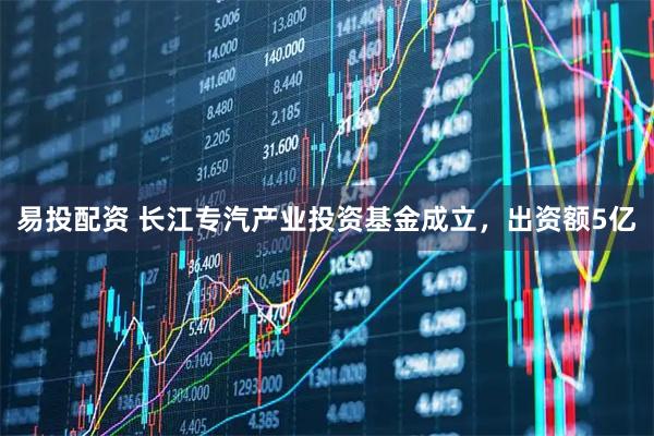 易投配资 长江专汽产业投资基金成立，出资额5亿