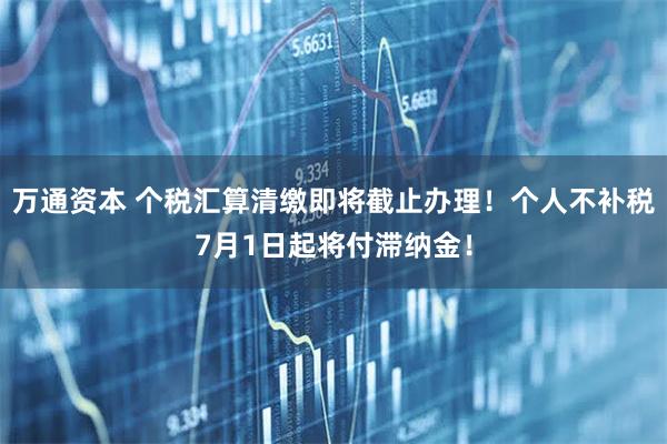 万通资本 个税汇算清缴即将截止办理！个人不补税7月1日起将付滞纳金！