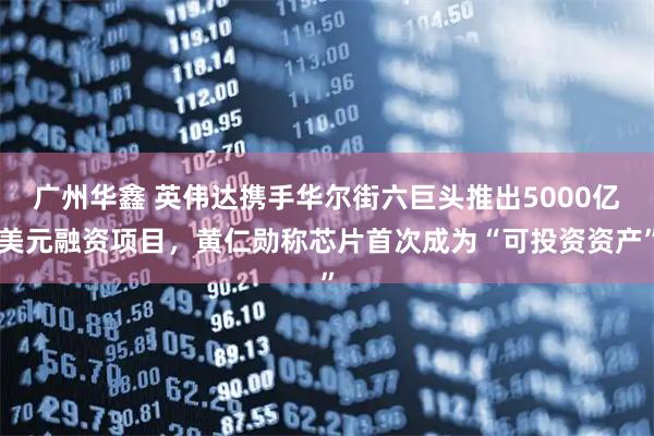 广州华鑫 英伟达携手华尔街六巨头推出5000亿美元融资项目，黄仁勋称芯片首次成为“可投资资产”