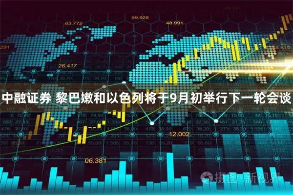 中融证券 黎巴嫩和以色列将于9月初举行下一轮会谈