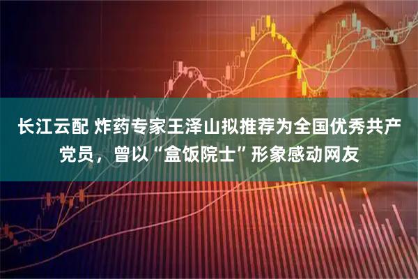 长江云配 炸药专家王泽山拟推荐为全国优秀共产党员，曾以“盒饭院士”形象感动网友